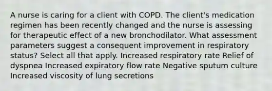 A nurse is caring for a client with COPD. The client's medication regimen has been recently changed and the nurse is assessing for therapeutic effect of a new bronchodilator. What assessment parameters suggest a consequent improvement in respiratory status? Select all that apply. Increased respiratory rate Relief of dyspnea Increased expiratory flow rate Negative sputum culture Increased viscosity of lung secretions