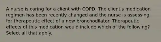 A nurse is caring for a client with COPD. The client's medication regimen has been recently changed and the nurse is assessing for therapeutic effect of a new bronchodilator. Therapeutic effects of this medication would include which of the following? Select all that apply.