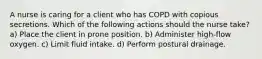 A nurse is caring for a client who has COPD with copious secretions. Which of the following actions should the nurse take? a) Place the client in prone position. b) Administer high-flow oxygen. c) Limit fluid intake. d) Perform postural drainage.