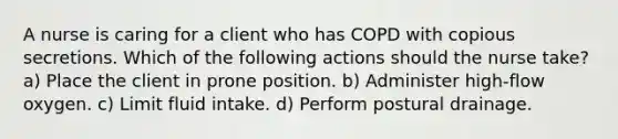 A nurse is caring for a client who has COPD with copious secretions. Which of the following actions should the nurse take? a) Place the client in prone position. b) Administer high-flow oxygen. c) Limit fluid intake. d) Perform postural drainage.