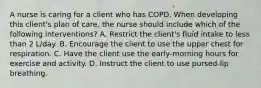 A nurse is caring for a client who has COPD. When developing this client's plan of care, the nurse should include which of the following interventions? A. Restrict the client's fluid intake to less than 2 L/day. B. Encourage the client to use the upper chest for respiration. C. ​Have the client use the early-morning hours for exercise and activity. D. Instruct the client to use pursed-lip breathing.