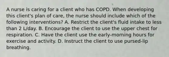 A nurse is caring for a client who has COPD. When developing this client's plan of care, the nurse should include which of the following interventions? A. Restrict the client's fluid intake to less than 2 L/day. B. Encourage the client to use the upper chest for respiration. C. ​Have the client use the early-morning hours for exercise and activity. D. Instruct the client to use pursed-lip breathing.