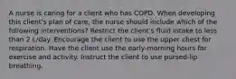 A nurse is caring for a client who has COPD. When developing this client's plan of care, the nurse should include which of the following interventions? Restrict the client's fluid intake to less than 2 L/day. Encourage the client to use the upper chest for respiration. Have the client use the early-morning hours for exercise and activity. Instruct the client to use pursed-lip breathing.