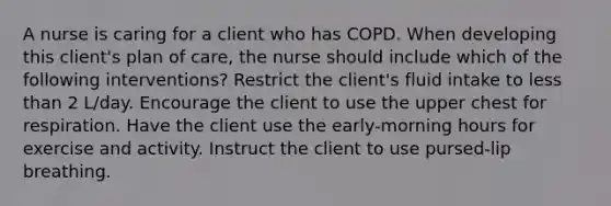 A nurse is caring for a client who has COPD. When developing this client's plan of care, the nurse should include which of the following interventions? Restrict the client's fluid intake to less than 2 L/day. Encourage the client to use the upper chest for respiration. Have the client use the early-morning hours for exercise and activity. Instruct the client to use pursed-lip breathing.