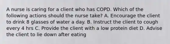 A nurse is caring for a client who has COPD. Which of the following actions should the nurse take? A. Encourage the client to drink 8 glasses of water a day. B. Instruct the client to cough every 4 hrs C. Provide the client with a low protein diet D. Advise the client to lie down after eating