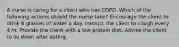 A nurse is caring for a client who has COPD. Which of the following actions should the nurse take? Encourage the client to drink 8 glasses of water a day. Instruct the client to cough every 4 hr. Provide the client with a low protein diet. Advise the client to lie down after eating.