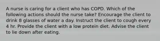 A nurse is caring for a client who has COPD. Which of the following actions should the nurse take? Encourage the client to drink 8 glasses of water a day. Instruct the client to cough every 4 hr. Provide the client with a low protein diet. Advise the client to lie down after eating.