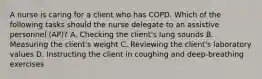 A nurse is caring for a client who has COPD. Which of the following tasks should the nurse delegate to an assistive personnel (AP)? A. Checking the client's lung sounds B. Measuring the client's weight C. Reviewing the client's laboratory values D. Instructing the client in coughing and deep-breathing exercises