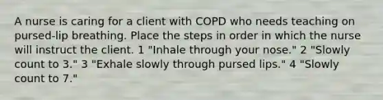 A nurse is caring for a client with COPD who needs teaching on pursed-lip breathing. Place the steps in order in which the nurse will instruct the client. 1 "Inhale through your nose." 2 "Slowly count to 3." 3 "Exhale slowly through pursed lips." 4 "Slowly count to 7."