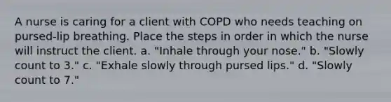 A nurse is caring for a client with COPD who needs teaching on pursed-lip breathing. Place the steps in order in which the nurse will instruct the client. a. "Inhale through your nose." b. "Slowly count to 3." c. "Exhale slowly through pursed lips." d. "Slowly count to 7."