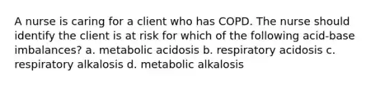 A nurse is caring for a client who has COPD. The nurse should identify the client is at risk for which of the following acid-base imbalances? a. metabolic acidosis b. respiratory acidosis c. respiratory alkalosis d. metabolic alkalosis