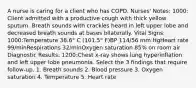 A nurse is caring for a client who has COPD. Nurses' Notes: 1000: Client admitted with a productive cough with thick yellow sputum. Breath sounds with crackles heard in left upper lobe and decreased breath sounds at bases bilaterally. Vital Signs: 1000:Temperature 38.6° C (101.5° F)BP 114/56 mm HgHeart rate 99/minRespirations 32/minOxygen saturation 85% on room air Diagnostic Results: 1200:Chest x-ray shows lung hyperinflation and left upper lobe pneumonia. Select the 3 findings that require follow-up. 1. Breath sounds 2. Blood pressure 3. Oxygen saturation 4. Temperature 5. Heart rate