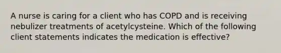 A nurse is caring for a client who has COPD and is receiving nebulizer treatments of acetylcysteine. Which of the following client statements indicates the medication is effective?