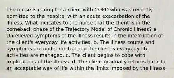 The nurse is caring for a client with COPD who was recently admitted to the hospital with an acute exacerbation of the illness. What indicates to the nurse that the client is in the comeback phase of the Trajectory Model of Chronic Illness? a. Unrelieved symptoms of the illness results in the interruption of the client's everyday life activities. b. The illness course and symptoms are under control and the client's everyday life activities are managed. c. The client begins to cope with implications of the illness. d. The client gradually returns back to an acceptable way of life within the limits imposed by the illness.