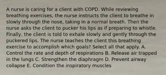 A nurse is caring for a client with COPD. While reviewing breathing exercises, the nurse instructs the client to breathe in slowly through the nose, taking in a normal breath. Then the nurse asks the client to pucker his lips as if preparing to whistle. Finally, the client is told to exhale slowly and gently through the puckered lips. The nurse teaches the client this breathing exercise to accomplish which goals? Select all that apply. A. Control the rate and depth of respirations B. Release air trapped in the lungs C. Strengthen the diaphragm D. Prevent airway collapse E. Condition the inspiratory muscles