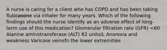 A nurse is caring for a client who has COPD and has been taking fluticasone via inhaler for many years. Which of the following findings should the nurse identify as an adverse effect of long-term use of this medication? Glomerular filtration rate (GFR) <60 Alanine aminotransferase (ALT) 82 units/L Anorexia and weakness Varicose veinsfn the lower extremities