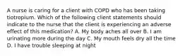 A nurse is caring for a client with COPD who has been taking tiotropium. Which of the following client statements should indicate to the nurse that the client is experiencing an adverse effect of this medication? A. My body aches all over B. I am urinating more during the day C. My mouth feels dry all the time D. I have trouble sleeping at night