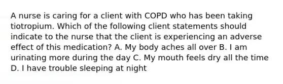 A nurse is caring for a client with COPD who has been taking tiotropium. Which of the following client statements should indicate to the nurse that the client is experiencing an adverse effect of this medication? A. My body aches all over B. I am urinating more during the day C. My mouth feels dry all the time D. I have trouble sleeping at night