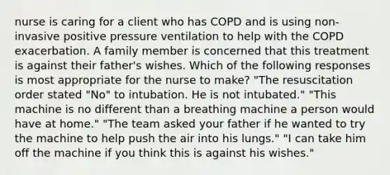 nurse is caring for a client who has COPD and is using non-invasive positive pressure ventilation to help with the COPD exacerbation. A family member is concerned that this treatment is against their father's wishes. Which of the following responses is most appropriate for the nurse to make? "The resuscitation order stated "No" to intubation. He is not intubated." "This machine is no different than a breathing machine a person would have at home." "The team asked your father if he wanted to try the machine to help push the air into his lungs." "I can take him off the machine if you think this is against his wishes."