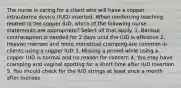 The nurse is caring for a client who will have a copper intrauterine device (IUD) inserted. When reinforcing teaching related to the copper IUD, which of the following nurse statements are appropriate? Select all that apply. 1. Backup contraception is needed for 2 days until the IUD is effective 2. Heavier menses and more menstrual cramping are common in clients using a copper IUD 3. Missing a period while using a copper IUD is normal and no reason for concern 4. You may have cramping and vaginal spotting for a short time after IUD insertion 5. You should check for the IUD strings at least once a month after menses