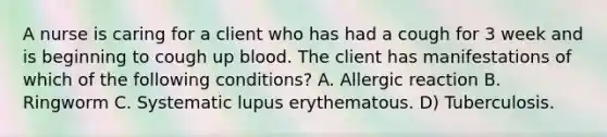 A nurse is caring for a client who has had a cough for 3 week and is beginning to cough up blood. The client has manifestations of which of the following conditions? A. Allergic reaction B. Ringworm C. Systematic lupus erythematous. D) Tuberculosis.