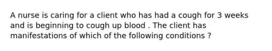 A nurse is caring for a client who has had a cough for 3 weeks and is beginning to cough up blood . The client has manifestations of which of the following conditions ?