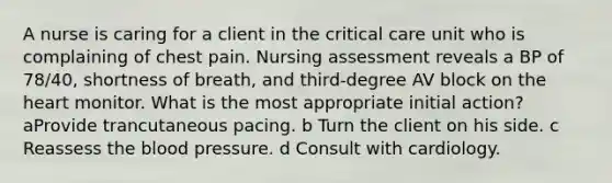 A nurse is caring for a client in the critical care unit who is complaining of chest pain. Nursing assessment reveals a BP of 78/40, shortness of breath, and third-degree AV block on the heart monitor. What is the most appropriate initial action? aProvide trancutaneous pacing. b Turn the client on his side. c Reassess the blood pressure. d Consult with cardiology.