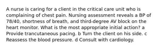 A nurse is caring for a client in the critical care unit who is complaining of chest pain. Nursing assessment reveals a BP of 78/40, shortness of breath, and third-degree AV block on the heart monitor. What is the most appropriate initial action? a Provide trancutaneous pacing. b Turn the client on his side. c Reassess the blood pressure. d Consult with cardiology.