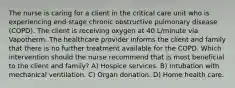 The nurse is caring for a client in the critical care unit who is experiencing end-stage chronic obstructive pulmonary disease (COPD). The client is receiving oxygen at 40 L/minute via Vapotherm. The healthcare provider informs the client and family that there is no further treatment available for the COPD. Which intervention should the nurse recommend that is most beneficial to the client and family? A) Hospice services. B) Intubation with mechanical ventilation. C) Organ donation. D) Home health care.