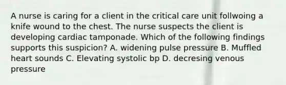 A nurse is caring for a client in the critical care unit follwoing a knife wound to the chest. The nurse suspects the client is developing cardiac tamponade. Which of the following findings supports this suspicion? A. widening pulse pressure B. Muffled heart sounds C. Elevating systolic bp D. decresing venous pressure