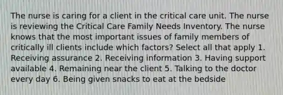 The nurse is caring for a client in the critical care unit. The nurse is reviewing the Critical Care Family Needs Inventory. The nurse knows that the most important issues of family members of critically ill clients include which factors? Select all that apply 1. Receiving assurance 2. Receiving information 3. Having support available 4. Remaining near the client 5. Talking to the doctor every day 6. Being given snacks to eat at the bedside