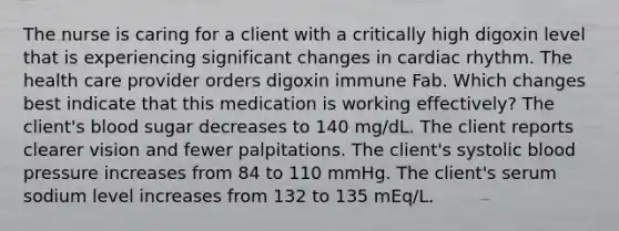 The nurse is caring for a client with a critically high digoxin level that is experiencing significant changes in cardiac rhythm. The health care provider orders digoxin immune Fab. Which changes best indicate that this medication is working effectively? The client's blood sugar decreases to 140 mg/dL. The client reports clearer vision and fewer palpitations. The client's systolic blood pressure increases from 84 to 110 mmHg. The client's serum sodium level increases from 132 to 135 mEq/L.