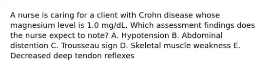 A nurse is caring for a client with Crohn disease whose magnesium level is 1.0 mg/dL. Which assessment findings does the nurse expect to note? A. Hypotension B. Abdominal distention C. Trousseau sign D. Skeletal muscle weakness E. Decreased deep tendon reflexes