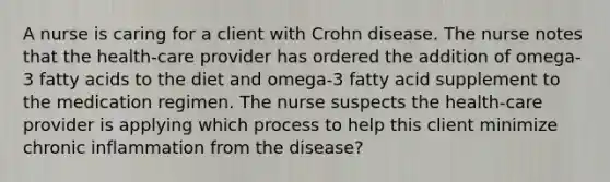 A nurse is caring for a client with Crohn disease. The nurse notes that the health-care provider has ordered the addition of omega-3 fatty acids to the diet and omega-3 fatty acid supplement to the medication regimen. The nurse suspects the health-care provider is applying which process to help this client minimize chronic inflammation from the disease?