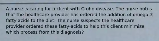 A nurse is caring for a client with Crohn disease. The nurse notes that the healthcare provider has ordered the addition of omega-3 fatty acids to the diet. The nurse suspects the healthcare provider ordered these fatty-acids to help this client minimize which process from this diagnosis?