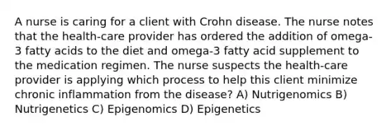 A nurse is caring for a client with Crohn disease. The nurse notes that the health-care provider has ordered the addition of omega-3 fatty acids to the diet and omega-3 fatty acid supplement to the medication regimen. The nurse suspects the health-care provider is applying which process to help this client minimize chronic inflammation from the disease? A) Nutrigenomics B) Nutrigenetics C) Epigenomics D) Epigenetics