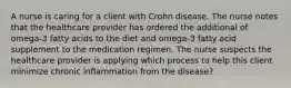 A nurse is caring for a client with Crohn disease. The nurse notes that the healthcare provider has ordered the additional of omega-3 fatty acids to the diet and omega-3 fatty acid supplement to the medication regimen. The nurse suspects the healthcare provider is applying which process to help this client minimize chronic inflammation from the disease?