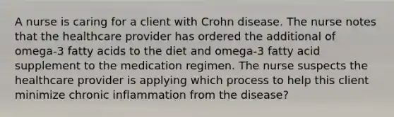 A nurse is caring for a client with Crohn disease. The nurse notes that the healthcare provider has ordered the additional of omega-3 fatty acids to the diet and omega-3 fatty acid supplement to the medication regimen. The nurse suspects the healthcare provider is applying which process to help this client minimize chronic inflammation from the disease?