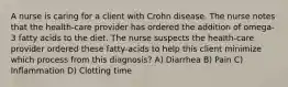 A nurse is caring for a client with Crohn disease. The nurse notes that the health-care provider has ordered the addition of omega-3 fatty acids to the diet. The nurse suspects the health-care provider ordered these fatty-acids to help this client minimize which process from this diagnosis? A) Diarrhea B) Pain C) Inflammation D) Clotting time