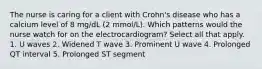 The nurse is caring for a client with Crohn's disease who has a calcium level of 8 mg/dL (2 mmol/L). Which patterns would the nurse watch for on the electrocardiogram? Select all that apply. 1. U waves 2. Widened T wave 3. Prominent U wave 4. Prolonged QT interval 5. Prolonged ST segment