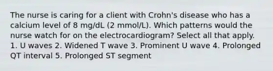 The nurse is caring for a client with Crohn's disease who has a calcium level of 8 mg/dL (2 mmol/L). Which patterns would the nurse watch for on the electrocardiogram? Select all that apply. 1. U waves 2. Widened T wave 3. Prominent U wave 4. Prolonged QT interval 5. Prolonged ST segment