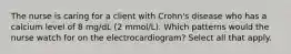 The nurse is caring for a client with Crohn's disease who has a calcium level of 8 mg/dL (2 mmol/L). Which patterns would the nurse watch for on the electrocardiogram? Select all that apply.