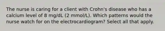 The nurse is caring for a client with Crohn's disease who has a calcium level of 8 mg/dL (2 mmol/L). Which patterns would the nurse watch for on the electrocardiogram? Select all that apply.