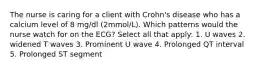 The nurse is caring for a client with Crohn's disease who has a calcium level of 8 mg/dl (2mmol/L). Which patterns would the nurse watch for on the ECG? Select all that apply: 1. U waves 2. widened T waves 3. Prominent U wave 4. Prolonged QT interval 5. Prolonged ST segment