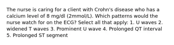 The nurse is caring for a client with Crohn's disease who has a calcium level of 8 mg/dl (2mmol/L). Which patterns would the nurse watch for on the ECG? Select all that apply: 1. U waves 2. widened T waves 3. Prominent U wave 4. Prolonged QT interval 5. Prolonged ST segment