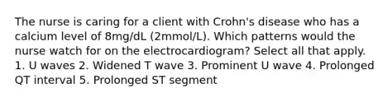 The nurse is caring for a client with Crohn's disease who has a calcium level of 8mg/dL (2mmol/L). Which patterns would the nurse watch for on the electrocardiogram? Select all that apply. 1. U waves 2. Widened T wave 3. Prominent U wave 4. Prolonged QT interval 5. Prolonged ST segment