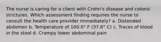 The nurse is caring for a client with Crohn's disease and colonic strictures. Which assessment finding requires the nurse to consult the health care provider immediately? a. Distended abdomen b. Temperature of 100.0° F (37.8° C) c. Traces of blood in the stool d. Crampy lower abdominal pain