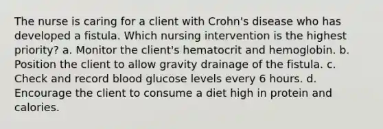 The nurse is caring for a client with Crohn's disease who has developed a fistula. Which nursing intervention is the highest priority? a. Monitor the client's hematocrit and hemoglobin. b. Position the client to allow gravity drainage of the fistula. c. Check and record blood glucose levels every 6 hours. d. Encourage the client to consume a diet high in protein and calories.