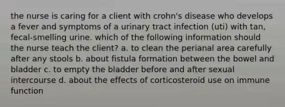 the nurse is caring for a client with crohn's disease who develops a fever and symptoms of a urinary tract infection (uti) with tan, fecal-smelling urine. which of the following information should the nurse teach the client? a. to clean the perianal area carefully after any stools b. about fistula formation between the bowel and bladder c. to empty the bladder before and after sexual intercourse d. about the effects of corticosteroid use on immune function