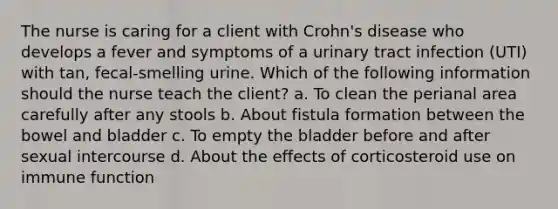 The nurse is caring for a client with Crohn's disease who develops a fever and symptoms of a urinary tract infection (UTI) with tan, fecal-smelling urine. Which of the following information should the nurse teach the client? a. To clean the perianal area carefully after any stools b. About fistula formation between the bowel and bladder c. To empty the bladder before and after sexual intercourse d. About the effects of corticosteroid use on immune function